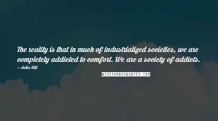 Julia Hill quotes: The reality is that in much of industrialized societies, we are completely addicted to comfort. We are a society of addicts.