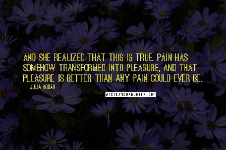 Julia Hoban quotes: And she realized that this is true. Pain has somehow transformed into pleasure, and that pleasure is better than any pain could ever be.
