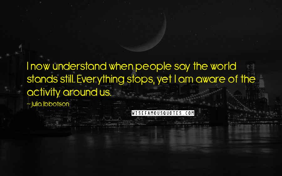 Julia Ibbotson quotes: I now understand when people say the world stands still. Everything stops, yet I am aware of the activity around us. Julia Ibbotson quotes: I now understand when people say the world stands still. Everything stops, yet I am aware of the activity around us.