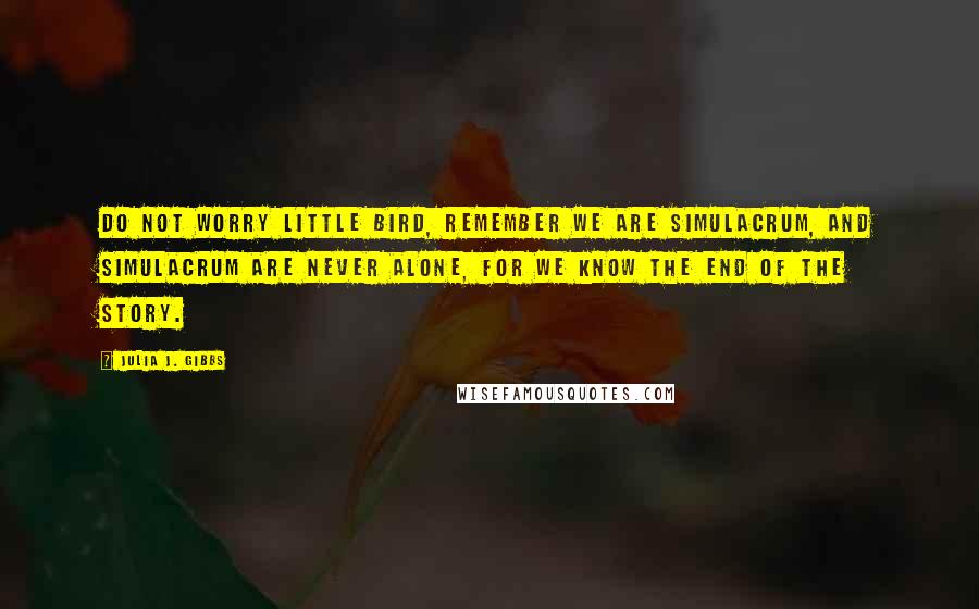 Julia J. Gibbs quotes: Do not worry Little Bird, remember we are Simulacrum, and Simulacrum are never alone, for we know the end of the story.