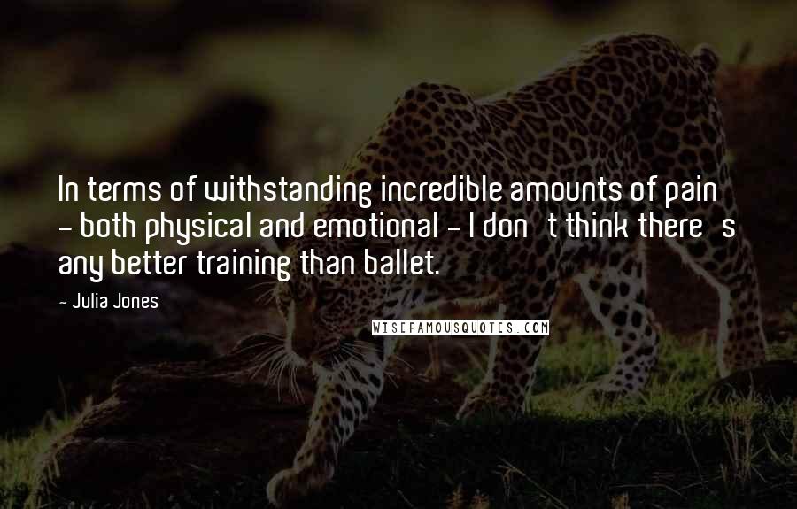Julia Jones quotes: In terms of withstanding incredible amounts of pain - both physical and emotional - I don't think there's any better training than ballet.
