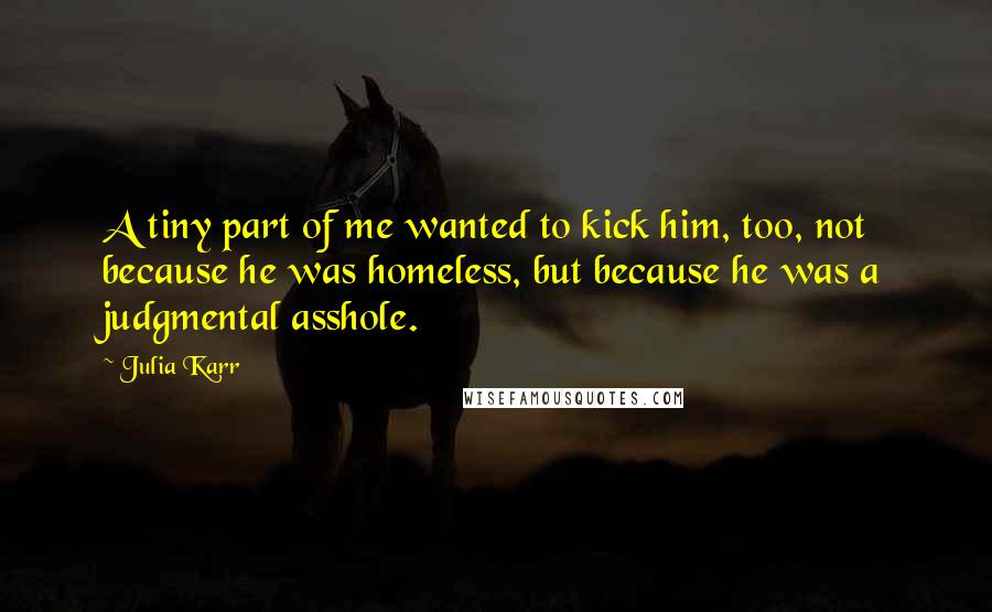 Julia Karr quotes: A tiny part of me wanted to kick him, too, not because he was homeless, but because he was a judgmental asshole. Julia Karr quotes: A tiny part of me wanted to kick him, too, not because he was homeless, but because he was a judgmental asshole.