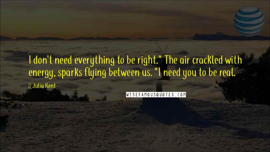 Julia Kent quotes: I don't need everything to be right." The air crackled with energy, sparks flying between us. "I need you to be real.