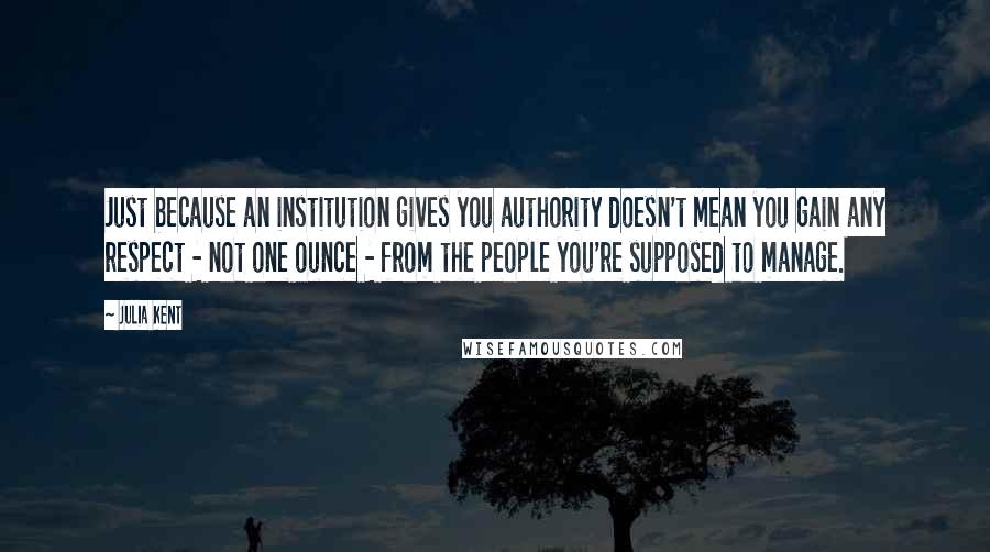 Julia Kent quotes: Just because an institution gives you authority doesn't mean you gain any respect - not one ounce - from the people you're supposed to manage.