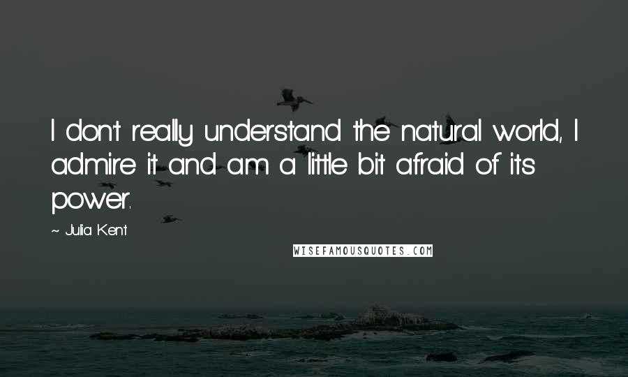 Julia Kent quotes: I don't really understand the natural world, I admire it and am a little bit afraid of its power.