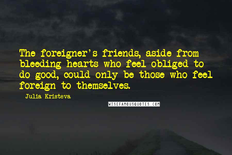 Julia Kristeva quotes: The foreigner's friends, aside from bleeding hearts who feel obliged to do good, could only be those who feel foreign to themselves. Julia Kristeva quotes: The foreigner's friends, aside from bleeding hearts who feel obliged to do good, could only be those who feel foreign to themselves.