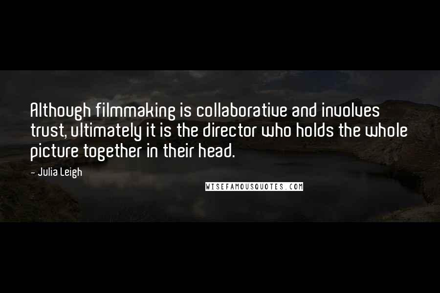 Julia Leigh quotes: Although filmmaking is collaborative and involves trust, ultimately it is the director who holds the whole picture together in their head. Julia Leigh quotes: Although filmmaking is collaborative and involves trust, ultimately it is the director who holds the whole picture together in their head.