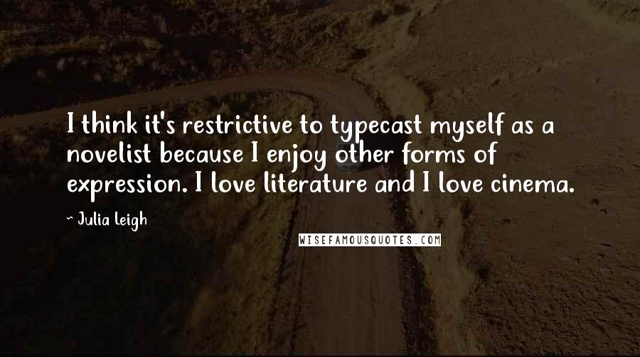 Julia Leigh quotes: I think it's restrictive to typecast myself as a novelist because I enjoy other forms of expression. I love literature and I love cinema. Julia Leigh quotes: I think it's restrictive to typecast myself as a novelist because I enjoy other forms of expression. I love literature and I love cinema.