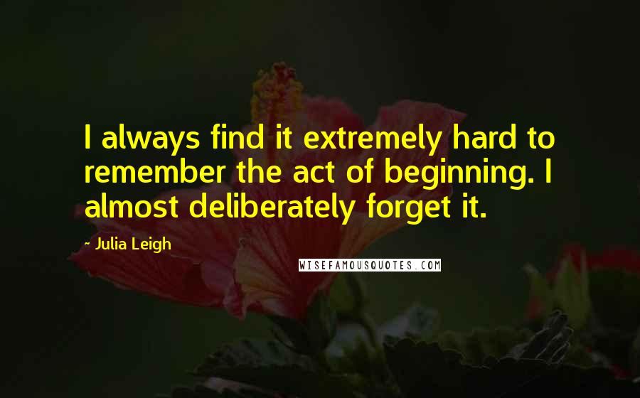 Julia Leigh quotes: I always find it extremely hard to remember the act of beginning. I almost deliberately forget it. Julia Leigh quotes: I always find it extremely hard to remember the act of beginning. I almost deliberately forget it.