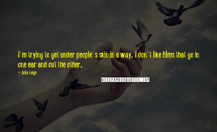 Julia Leigh quotes: I'm trying to get under people's skin in a way. I don't like films that go in one ear and out the other. Julia Leigh quotes: I'm trying to get under people's skin in a way. I don't like films that go in one ear and out the other.