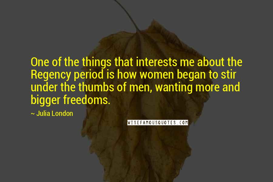 Julia London quotes: One of the things that interests me about the Regency period is how women began to stir under the thumbs of men, wanting more and bigger freedoms.