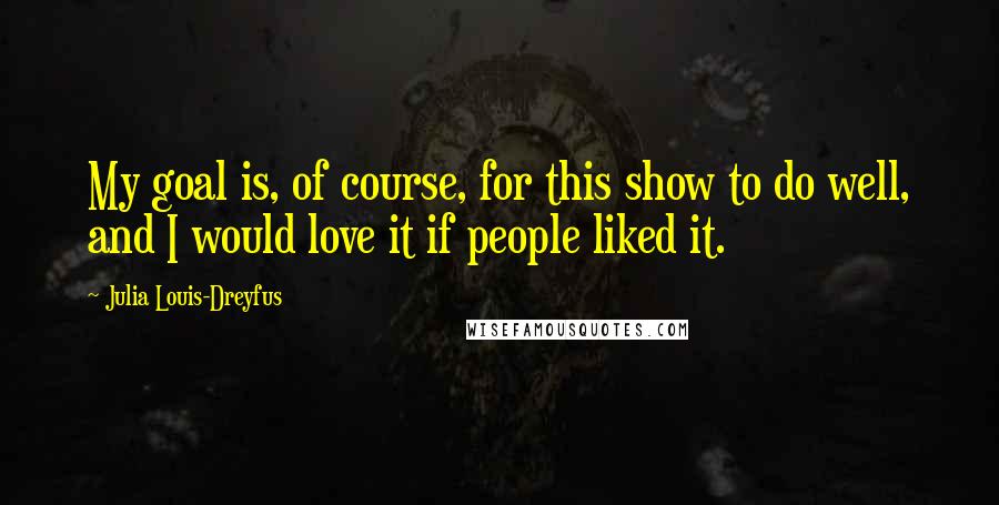 Julia Louis-Dreyfus quotes: My goal is, of course, for this show to do well, and I would love it if people liked it.