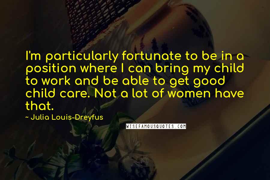 Julia Louis-Dreyfus quotes: I'm particularly fortunate to be in a position where I can bring my child to work and be able to get good child care. Not a lot of women have