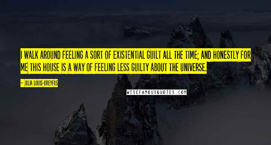 Julia Louis-Dreyfus quotes: I walk around feeling a sort of existential guilt all the time; and honestly for me this house is a way of feeling less guilty about the universe.