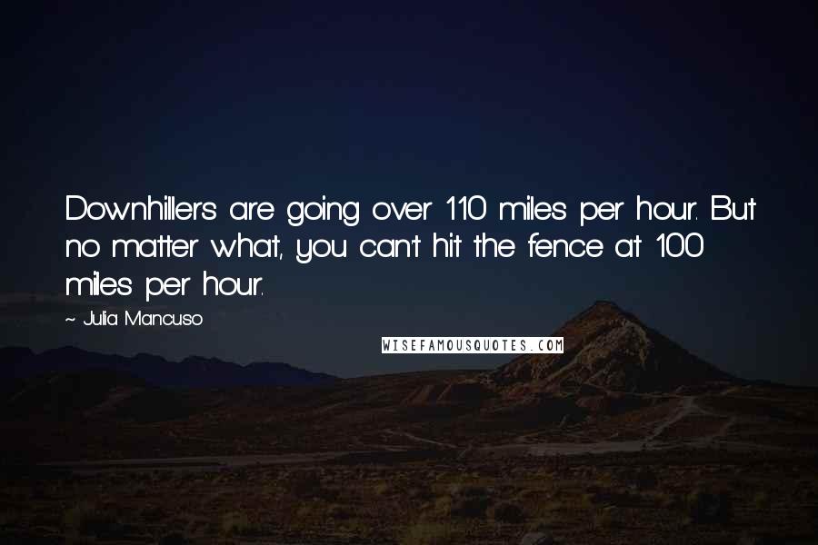 Julia Mancuso quotes: Downhillers are going over 110 miles per hour. But no matter what, you can't hit the fence at 100 miles per hour. Julia Mancuso quotes: Downhillers are going over 110 miles per hour. But no matter what, you can't hit the fence at 100 miles per hour.