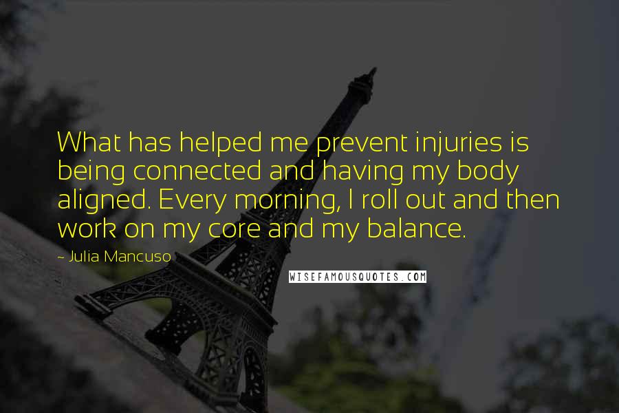 Julia Mancuso quotes: What has helped me prevent injuries is being connected and having my body aligned. Every morning, I roll out and then work on my core and my balance. Julia Mancuso quotes: What has helped me prevent injuries is being connected and having my body aligned. Every morning, I roll out and then work on my core and my balance.