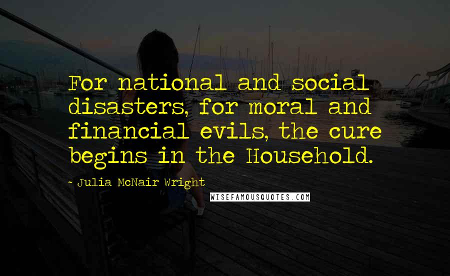 Julia McNair Wright quotes: For national and social disasters, for moral and financial evils, the cure begins in the Household.
