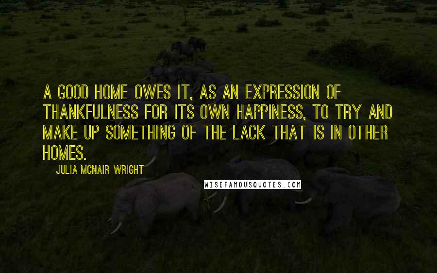 Julia McNair Wright quotes: A good home owes it, as an expression of thankfulness for its own happiness, to try and make up something of the lack that is in other homes.
