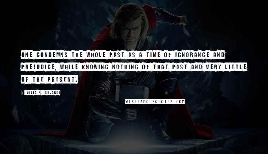 Julia P. Gelardi quotes: One condemns the whole past as a time of ignorance and prejudice, while knowing nothing of that past and very little of the present.