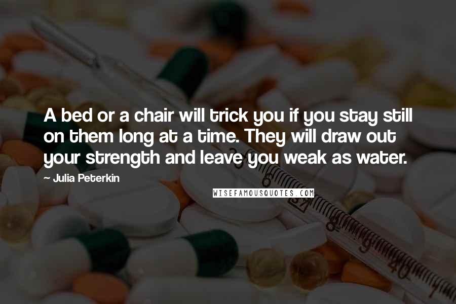 Julia Peterkin quotes: A bed or a chair will trick you if you stay still on them long at a time. They will draw out your strength and leave you weak as water.