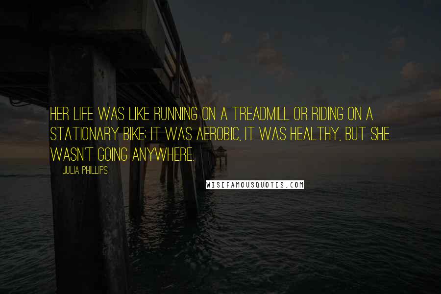 Julia Phillips quotes: Her life was like running on a treadmill or riding on a stationary bike; it was aerobic, it was healthy, but she wasn't going anywhere. Julia Phillips quotes: Her life was like running on a treadmill or riding on a stationary bike; it was aerobic, it was healthy, but she wasn't going anywhere.