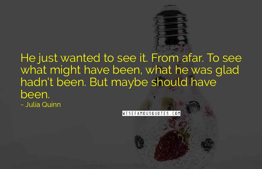 Julia Quinn quotes: He just wanted to see it. From afar. To see what might have been, what he was glad hadn't been. But maybe should have been.