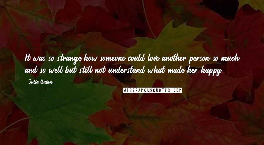Julia Quinn quotes: It was so strange how someone could love another person so much and so well but still not understand what made her happy.