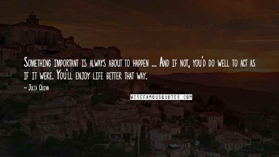 Julia Quinn quotes: Something important is always about to happen ... And if not, you'd do well to act as if it were. You'll enjoy life better that way.