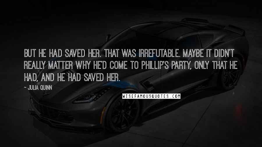 Julia Quinn quotes: But he had saved her. That was irrefutable. Maybe it didn't really matter why he'd come to Phillip's party, only that he had, and he had saved her.