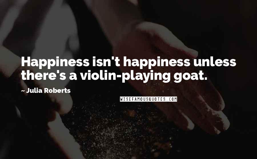 Julia Roberts quotes: Happiness isn't happiness unless there's a violin-playing goat.