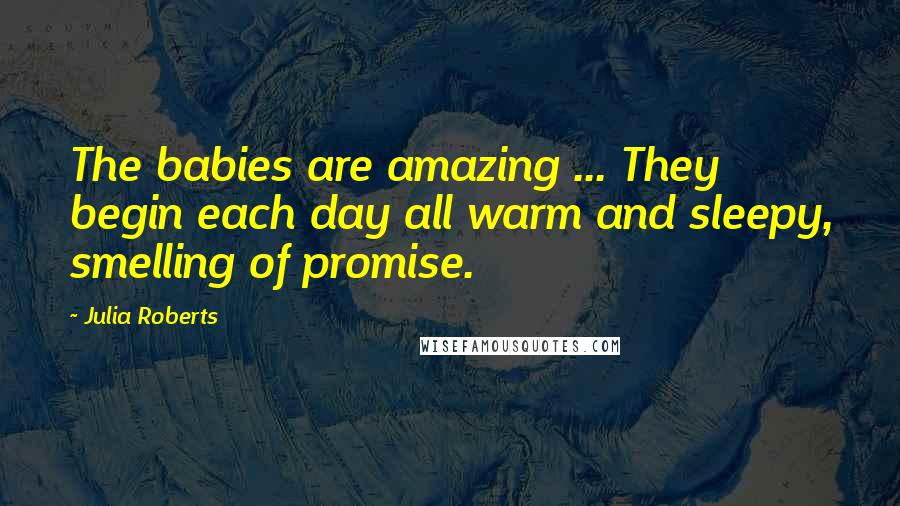 Julia Roberts quotes: The babies are amazing ... They begin each day all warm and sleepy, smelling of promise.