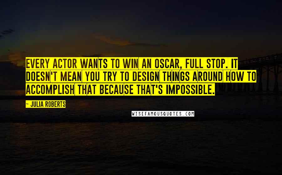 Julia Roberts quotes: Every actor wants to win an Oscar, full stop. It doesn't mean you try to design things around how to accomplish that because that's impossible.