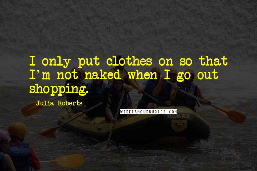 Julia Roberts quotes: I only put clothes on so that I'm not naked when I go out shopping.