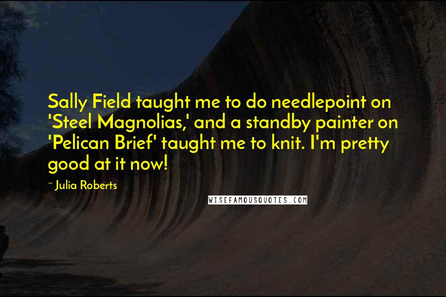 Julia Roberts quotes: Sally Field taught me to do needlepoint on 'Steel Magnolias,' and a standby painter on 'Pelican Brief' taught me to knit. I'm pretty good at it now!