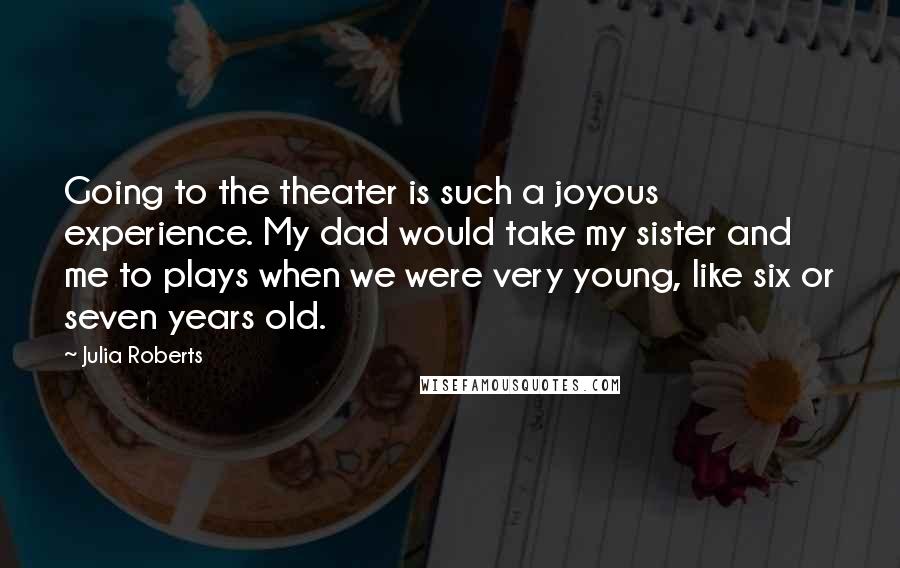 Julia Roberts quotes: Going to the theater is such a joyous experience. My dad would take my sister and me to plays when we were very young, like six or seven years old.