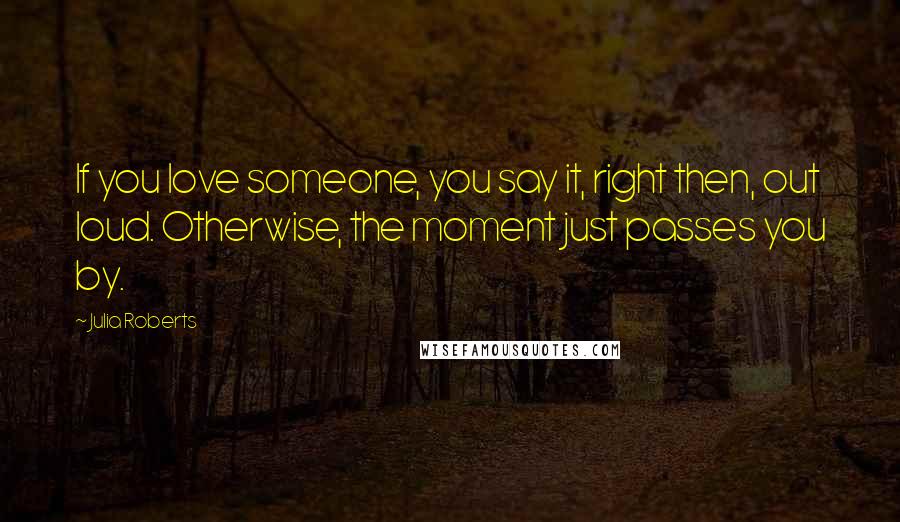 Julia Roberts quotes: If you love someone, you say it, right then, out loud. Otherwise, the moment just passes you by.