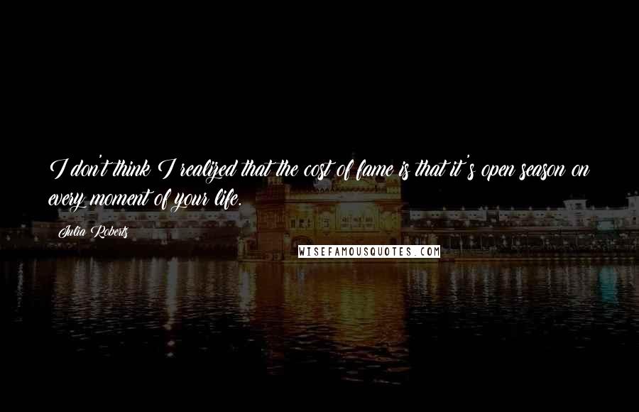 Julia Roberts quotes: I don't think I realized that the cost of fame is that it's open season on every moment of your life.