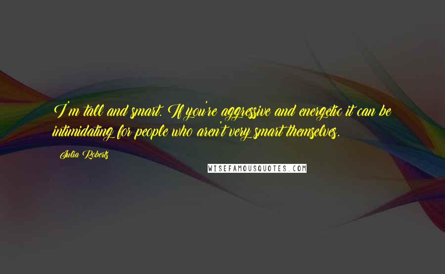 Julia Roberts quotes: I'm tall and smart. If you're aggressive and energetic it can be intimidating for people who aren't very smart themselves.