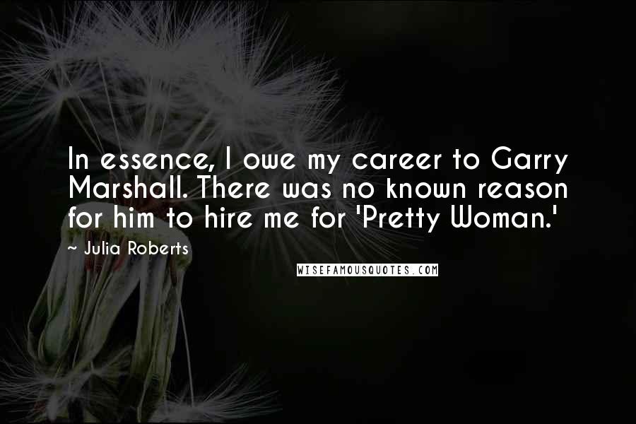 Julia Roberts quotes: In essence, I owe my career to Garry Marshall. There was no known reason for him to hire me for 'Pretty Woman.'