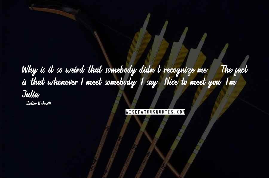 Julia Roberts quotes: Why is it so weird that somebody didn't recognize me? ... The fact is that whenever I meet somebody, I say, 'Nice to meet you. I'm Julia.'