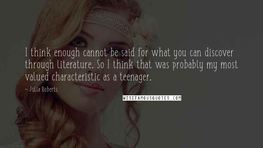 Julia Roberts quotes: I think enough cannot be said for what you can discover through literature. So I think that was probably my most valued characteristic as a teenager.