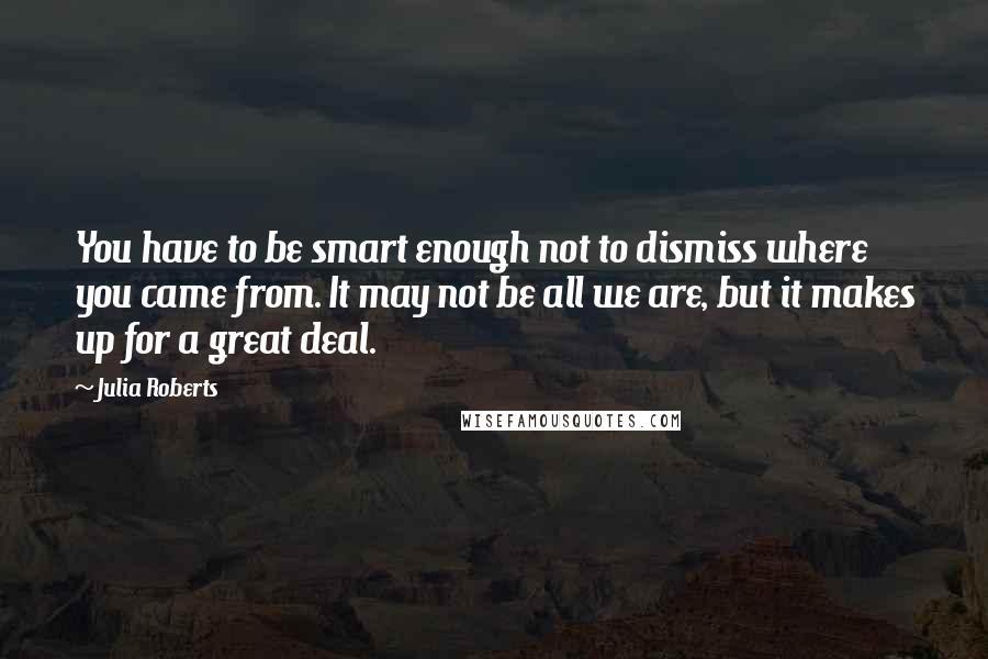 Julia Roberts quotes: You have to be smart enough not to dismiss where you came from. It may not be all we are, but it makes up for a great deal.