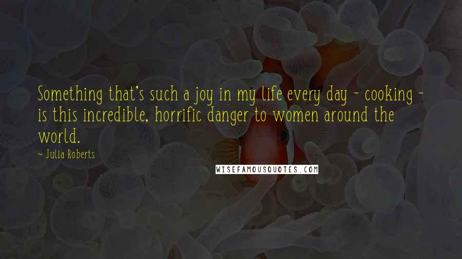 Julia Roberts quotes: Something that's such a joy in my life every day - cooking - is this incredible, horrific danger to women around the world.