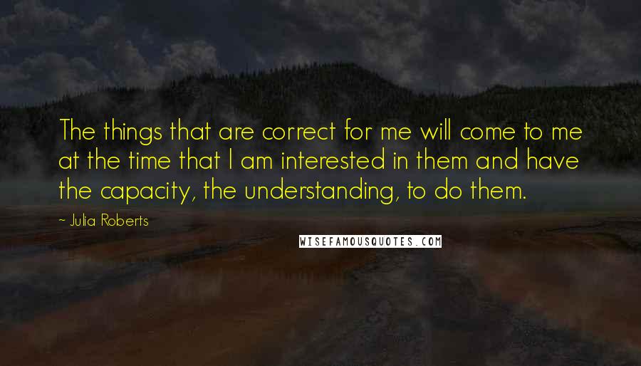 Julia Roberts quotes: The things that are correct for me will come to me at the time that I am interested in them and have the capacity, the understanding, to do them.