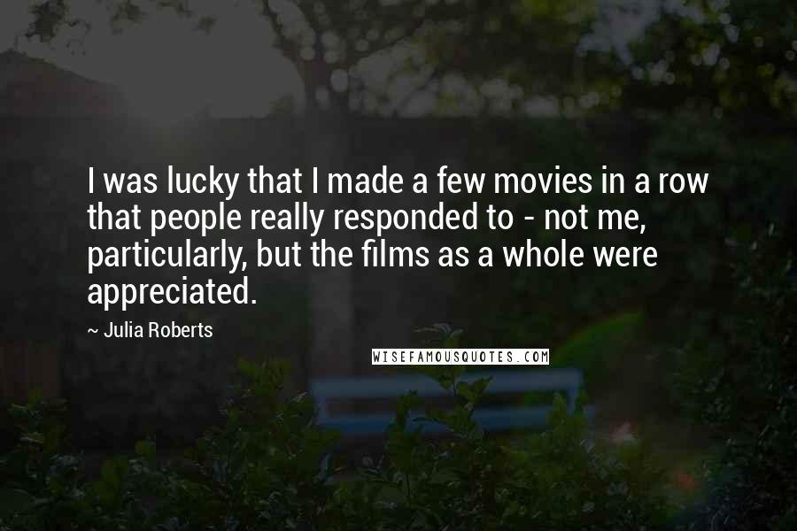 Julia Roberts quotes: I was lucky that I made a few movies in a row that people really responded to - not me, particularly, but the films as a whole were appreciated.