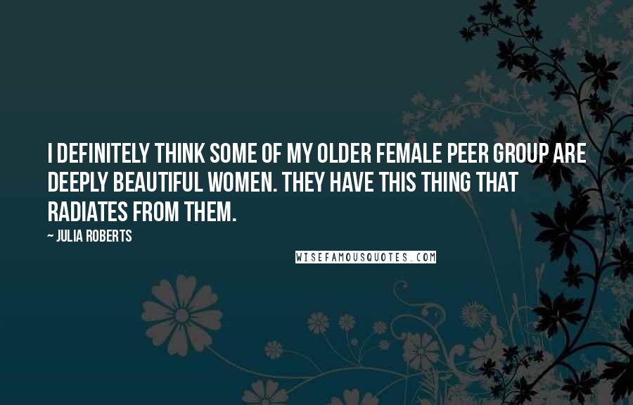 Julia Roberts quotes: I definitely think some of my older female peer group are deeply beautiful women. They have this thing that radiates from them.