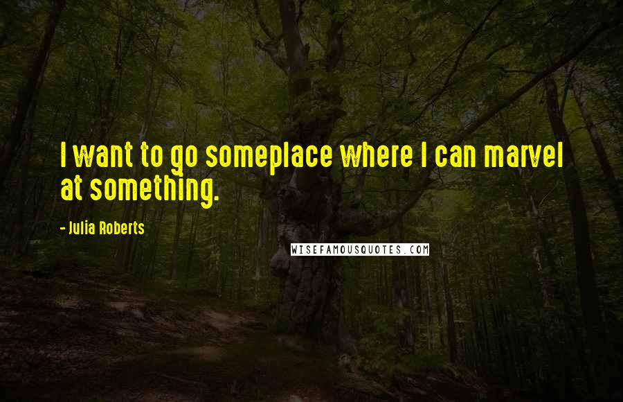 Julia Roberts quotes: I want to go someplace where I can marvel at something.
