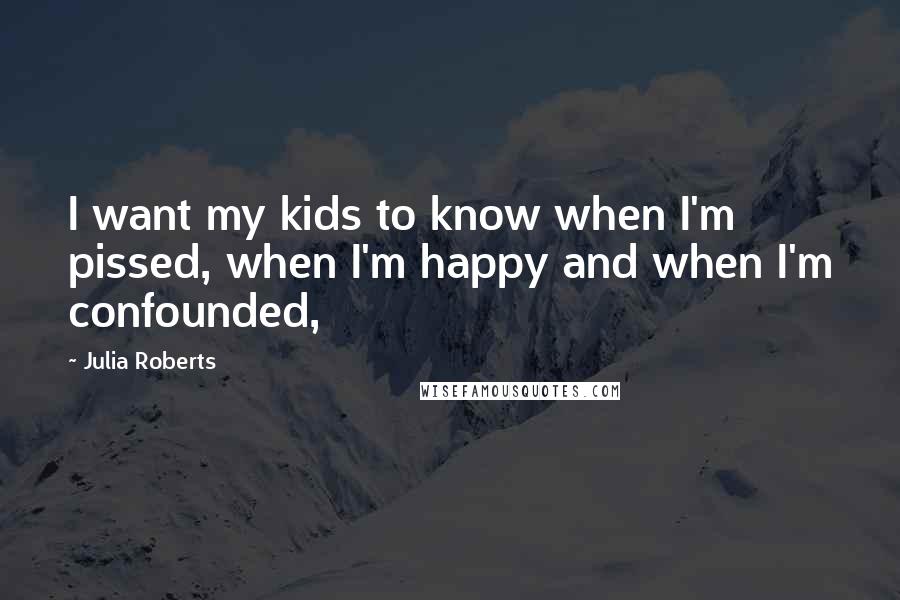 Julia Roberts quotes: I want my kids to know when I'm pissed, when I'm happy and when I'm confounded,