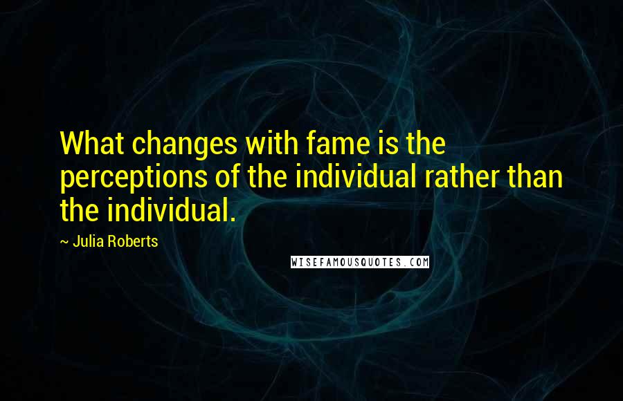 Julia Roberts quotes: What changes with fame is the perceptions of the individual rather than the individual.