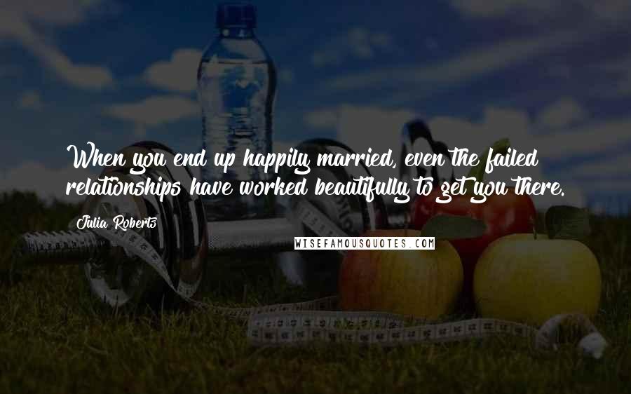 Julia Roberts quotes: When you end up happily married, even the failed relationships have worked beautifully to get you there.